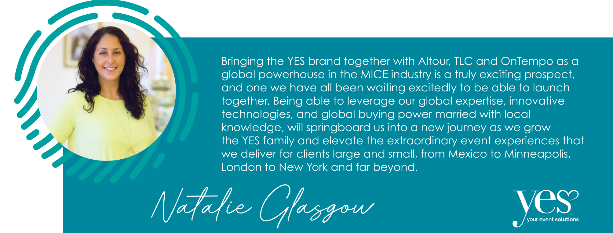 Bringing the YES brand together with Altour, TLC and OnTempo as a global powerhouse in the MICE industry is a truly exciting prospect, and one we have all been waiting excitedly to be able to launch together. Being able to leverage our global expertise, innovative technologies, and global buying power married with local knowledge, will springboard us into a new journey as we grow  the YES family and elevate the extraordinary event experiences that we deliver for clients large and small, from Mexico to Minneapolis, London to New York and far beyond.
