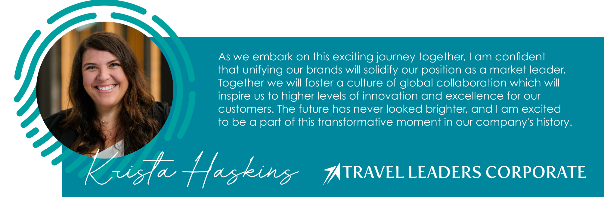 As we embark on this exciting journey together, I am confident  that unifying our brands will solidify our position as a market leader. Together we will foster a culture of global collaboration which will inspire us to higher levels of innovation and excellence for our customers. The future has never looked brighter, and I am excited  to be a part of this transformative moment in our company's history.